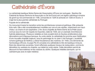 Cathédrale d'Évora
• La cathédrale basilique Notre-Dame-de-l’Assomption d’Évora (en portugais : Basílica Sé
Catedral de Nossa Senhora da Assunção ou Sé de Évora) est une église catholique romaine
de granit qui fut commencée en 1186, consacrée en 1204 et achevée en 1250 en Évora. Il
s'agit de la plus grande cathédrale du Portugal.
• Façade de la cathédrale.
• Ce monument traduit la transition entre les architectures romane et gothique. Elle présente
trois nefs. Elle a été considérablement modifiée aux xve et xvie siècles, notamment son haut-
chœur, sa chaire et son baptistère. L'Arc de la chapelle de Notre-Dame de la Piété (aussi
connue sous le nom de Capela do Esporão), daté de 1529, est un exemple d'architecture
hybride plateresque. Plusieurs retables en bois sculpté doré et d'autres améliorations des
décorations sont d'époque baroque. Au xviiie siècle, la cathédrale fut enrichie avec l'édification
d'une nouvelle chapelle majeure, sous le patronage du roi Jean V de Portugal. L'austérité
romano-gothique de l'édifice y côtoie l'exubérance des marbres. En 1930, à la demande de
l'archevêque d'Évora, le pape Pie XI concéda à la cathédrale le titre de basilique mineure.
Dans les décennies suivantes, furent effectués quelques travaux de restauration, comme la
démolition du vestiaire du chapitre, qui datait du xviiie siècle. Cette démolition permit de
découvrir la face extérieur et les rosaces du cloître. Quelques retables baroques, qui ne
cadraient pas avec le style médiéva
 