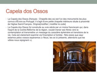 Capela dos Ossos
• La Capela dos Ossos (français : Chapelle des os) est l'un des monuments les plus
connus d'Évora au Portugal. Il s'agit d'une petite chapelle intérieure située à proximité
de l'église Saint-François. Origine[modifier | modifier le code]
• La Capela dos Ossos fut construite au xvie siècle par un moine franciscain qui, dans
l'esprit de la Contre-Réforme de la région, voulait mener ses frères vers la
contemplation et transmettre un message du caractère éphémère et transitoire de la
vie. Cela est clairement exprimé via l'inscription à l'entrée : Nós ossos que aqui
estamos pelos vossos esperamos (« Nous, les os ici présents, attendons que les
vôtres nous rejoignent »).
 