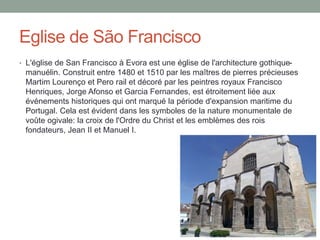 Eglise de São Francisco
• L'église de San Francisco à Evora est une église de l'architecture gothique-
manuélin. Construit entre 1480 et 1510 par les maîtres de pierres précieuses
Martim Lourenço et Pero rail et décoré par les peintres royaux Francisco
Henriques, Jorge Afonso et Garcia Fernandes, est étroitement liée aux
événements historiques qui ont marqué la période d'expansion maritime du
Portugal. Cela est évident dans les symboles de la nature monumentale de
voûte ogivale: la croix de l'Ordre du Christ et les emblèmes des rois
fondateurs, Jean II et Manuel I.
 