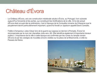 Château d'Évora
• Le Château d'Évora, est une construction médiévale située à Évora, au Portugal. Il en subsiste
aujourd'hui l'enceinte et les portes, qui constituent les fortifications de la ville. Si le site actuel
d'Évora était occupé dès la préhistoire, c'est à l'époque de la Conquête romaine de l'Hispanie que le
peuplement devint particulièrement important, quand fut fondé un oppidum appelé Ebora Cerealis.
• Fidèle à l'empereur Jules César lors de la guerre qui opposa ce dernier à Pompée, Évora fut
récompensée par le nom de Liberalitas Julia vers -60. Elle bénéficia également d'importants travaux
publics. L'importance de la ville à cette époque est confirmée par les ruines du temple romain
d'Évora et par les vestiges de murailles encore visibles sur la place de la Misericorde, à côté du
Passeio de Diana.
 