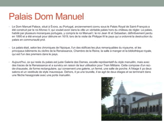 Palais Dom Manuel
• Le Dom Manuel Palace, situé à Évora, au Portugal, anciennement connu sous le Palais Royal de Saint-François a
été construit par le roi Afonso V, qui voulait avoir dans la ville un véritable palais hors du château de régler. Le palais,
habité par plusieurs monarques portugais, y compris le roi Manuel I, le roi Jean III et Sebastian, définitivement perdu
en 1895 et a été envoyé pour détruire en 1619, lors de la visite de Philippe III le pays qui a ordonné la destruction du
palais en communauté prol.
• Le palais était, selon les chroniques de l'époque, l'un des édifices les plus remarquables du royaume, et les
principaux bâtiments du cloître de la Renaissance, Chambre de la Reine, la salle à manger et la bibliothèque royale,
qui est l'un des premiers dans le pays.
• Aujourd'hui, ce qui reste du palais est juste Galerie des Dames, excelle représentatif du style manuélin, mais avec
des traces de la Renaissance et a survécu en raison de leur utilisation pour Train Militaire. Cette compose d'un rez-
de-chaussée, de forme rectangulaire, qui conservent une galerie, un fermé, une salle de porche. A l'étage il ya deux
salons et un vestibule de style mauresque. Dehors, il ya une tourelle, il se agit de deux étages et se terminant dans
une flèche hexagonale avec une porte manuélin.
 