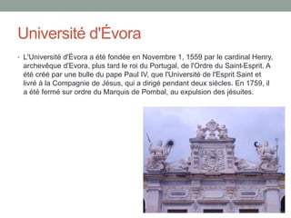 Université d'Évora
• L'Université d'Évora a été fondée en Novembre 1, 1559 par le cardinal Henry,
archevêque d'Evora, plus...