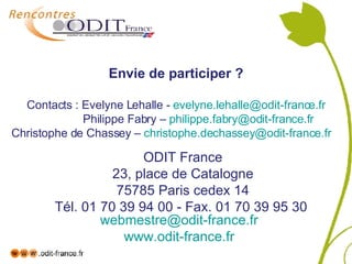 Envie de participer ?   Contacts : Evelyne Lehalle -  [email_address]   Philippe Fabry –  [email_address] Christophe de Chassey –  [email_address]   ODIT France 23, place de Catalogne 75785 Paris cedex 14 Tél. 01 70 39 94 00 - Fax. 01 70 39 95 30  [email_address]   www.odit-france.fr   