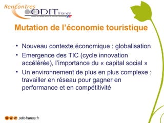 Mutation de l’économie touristique Nouveau contexte économique : globalisation Emergence des TIC (cycle innovation accélérée), l’importance du « capital social » Un environnement de plus en plus complexe : travailler en réseau pour gagner en performance et en compétitivité 