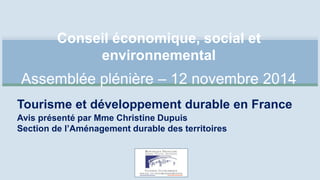 Conseil économique, social et 
environnemental 
Assemblée plénière – 12 novembre 2014 
Tourisme et développement durable en France 
Avis présenté par Mme Christine Dupuis 
Section de l’Aménagement durable des territoires 
 