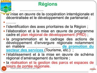 Régions
……… ……………….
 la mise en œuvre de la coopération interrégionale et
   décentralisée et le développement de partenariat ;
 ……..
 l’identification des axes prioritaires de la Région ;
 l’élaboration et à la mise en œuvre de programme
   cadre et plan régional de développement (PRD) ;
 la programmation et le cadrage des actions de
   développement d’envergure régionale notamment
   en matière ……………………… de promotion du
   secteur des services (Tourisme, etc.) ;
 l’établissement et à la mise en œuvre de schéma
   régional d’aménagement du territoire ;
 la réalisation et la gestion des parcs et espaces de
10
   loisirsCarlton portéejuin 2012
      Hôtel
            de - Samedi 02 régionale.
 