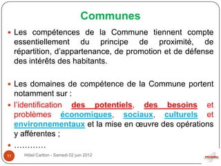 Communes
 Les compétences de la Commune tiennent compte
     essentiellement du principe de proximité, de
     répartition, d’appartenance, de promotion et de défense
     des intérêts des habitants.

 Les domaines de compétence de la Commune portent
  notamment sur :
 l’identification des potentiels, des besoins et
  problèmes économiques, sociaux, culturels et
  environnementaux et la mise en œuvre des opérations
  y afférentes ;
 …………
11     Hôtel Carlton - Samedi 02 juin 2012
 
