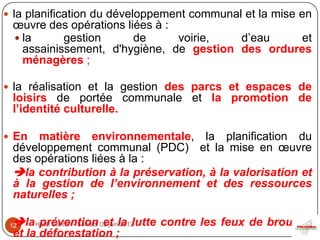  la planification du développement communal et la mise en
 œuvre des opérations liées à :
  la      gestion      de      voirie,  d’eau    et
   assainissement, d'hygiène, de gestion des ordures
   ménagères ;

 la réalisation et la gestion des parcs et espaces de
 loisirs de portée communale et la promotion de
 l’identité culturelle.

 En  matière environnementale, la planification du
 développement communal (PDC) et la mise en œuvre
 des opérations liées à la :
 la contribution à la préservation, à la valorisation et
 à la gestion de l’environnement et des ressources
 naturelles ;

 la Hôtel Carlton - Samedi 02 juinla lutte contre les feux de brousse
 12   prévention et 2012
 et la déforestation ;
 