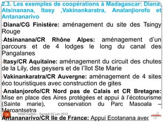 2.3. Les exemples de coopérations à Madagascar: Diana,
Atsinanana, Itasy ,Vakinankaratra, Analanjiorofo et
Antananarivo
-Diana/CG Finistère: aménagement du site des Tsingy
Rouge
-Atsinanana/CR    Rhône    Alpes:      aménagement d’un
parcours et de 4 lodges le long du canal des
Pangalanes
-Itasy/CR Aquitaine: aménagement du circuit des chutes
de la Lily, des geysers et de l’îlot Ste Marie
-Vakinankaratra/CR Auvergne: aménagement de 4 sites
éco touristiques avec construction de gites
-Analanjorofo/CR Nord pas de Calais et CR Bretagne:
Mise en place des Aires protégées et appui à l’écotourisme
(Sainte marie),            conservation du Parc Masoala –
Maroantsetra - Samedi 02 juin 2012
      Hôtel Carlton
 18
Antananarivo/CR Ile de France: Appui Ecotanana avec
 