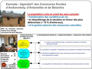 Exemple : Agenda21 des Communes Rurales
      d’Andravokely, d’Antanetibe et de Belanitra

                                  La population a mis en avant les axes suivants:
                                  • l'amélioration des conditions de vie,
                                  • le rééquilibrage de la situation en faveur des plus
                                  défavorisés (~ 75 % d'entre-eux),
                                  • et la gestion pérenne des ressources naturelles.
Effet de l'extrême précarité,
maison d'un ménage
rural parmi les plus démunis.




Réunion            de
formulation et de
priorisation
d'objectifs        et
d'actions.
Capté             par
   21         Hôtel Carlton - Samedi 02 juin 2012
l'objectif, vue d'une
partiedes membres
 