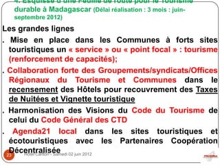 4. Esquisse d’une Feuille de route pour le Tourisme
   durable à Madagascar (Délai réalisation : 3 mois : juin-
   septembre 2012)
Les grandes lignes
. Mise en place dans les Communes à forts sites
   touristiques un « service » ou « point focal » : tourisme
   (renforcement de capacités);
. Collaboration forte des Groupements/syndicats/Offices
   Régionaux du Tourisme et Communes dans le
   recensement des Hôtels pour recouvrement des Taxes
   de Nuitées et Vignette touristique
. Harmonisation des Visions du Code du Tourisme de
   celui du Code Général des CTD
. Agenda21 local dans les sites touristiques et
   écotouristiques avec les Partenaires Coopération
   Décentralisée 02 juin 2012
  23   Hôtel Carlton - Samedi
 
