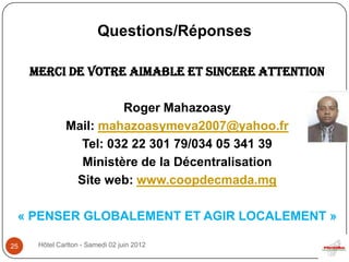 Questions/Réponses

     MERCI DE VOTRE AIMABLE ET SINCERE ATTENTION

                       Roger Mahazoasy
              Mail: mahazoasymeva2007@yahoo.fr
                Tel: 032 22 301 79/034 05 341 39
                Ministère de la Décentralisation
               Site web: www.coopdecmada.mg

 « PENSER GLOBALEMENT ET AGIR LOCALEMENT »

25    Hôtel Carlton - Samedi 02 juin 2012
 