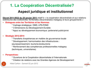1. La Coopération Décentralisée?
                 Aspect juridique et institutionnel
Décret 2011-0033 du 25 janvier 2011 relatif à « la coopération décentralisée et aux relations
extérieures des Collectivités Territoriales Décentralisées malagasy et leurs groupements »
 Dialogues entre les Territoires et les Hommes
          * Cadrage stratégique: OMD, LPD-P2ND
          * 3 Dimensions du Développement Durable
          * Appui au développement économique: partenariat public/privé

   Stratégie 2012-2014
           * Transferts d’expériences en matière de gouvernance locale
           * Développement, harmonisation des infrastructures :
           eau/assainissement, tourisme-écotourisme
           * Renforcement des compétences professionnelles malagasy
           (techniques, universitaires)

   Perspectives:
          * Ouverture de la Coopération décentralisée à l’Internationale
          * Création de relations avec les Grandes Agences de Développement
3       Hôtel Carlton - Samedi 02 juin 2012
 