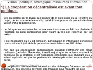 Vision : politique, stratégique, ressources et évolution
1) La coopération décentralisée est avant tout
politique.
- Elle est portée par le maire ou l’exécutif de la collectivité qui a l’initiative du
  projet, qui en assure le leadership, qui doit faire preuve de pro activité dans
  la recherche de partenaires.

- Le fait que les responsables locaux soient nommés ne fait pas obstacle à
  l’exercice de cette compétence pour autant qu’elle soit reconnue par les
  textes

- Il est nécessaire qu’il y ait adhésion, participation et information périodique
  du conseil municipal et de la population (associations, société civile)

- Afin que les coopérations décentralisées puissent s’affranchir des aléas
  politiques (périodes électorales, transitions) et que les acteurs assurent la
  continuité de la stratégie, il est nécessaire notamment que plusieurs élus y
  soient impliqués, et que les partenariats développés soient conçus dans la
  durée.

- La coopération -décentralisée nécessitant des échanges fréquents entre les
  4      Hôtel Carlton Samedi 02 juin 2012

collectivités, des solutions devraient être trouvées pour résoudre les problèmes
 
