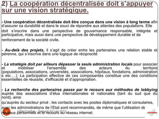 2) La coopération décentralisée doit s’appuyer
sur une vision stratégique.
- Une coopération décentralisée doit être conçue dans une vision à long terme afin
d’assurer sa durabilité et dans le souci de répondre aux attentes des populations. Elle
doit s’inscrire dans une perspective de gouvernance responsable, intégrée et
participative, mais aussi dans une perspective de développement durable et de
renforcement de la société civile.

- Au-delà des projets, il s’agit de créer entre les partenaires une relation stable et
pérenne, qui s’inscrive dans une logique de réciprocité

- La stratégie doit par ailleurs dépasser la seule administration locale pour associer
et        mobiliser        l’ensemble          des         acteurs       du       territoire
(populations, associations, universités, associations, hôpitaux, fondations, administration
s etc….). La participation effective de ces composantes constitue une des conditions
essentielles de réussite, d’efficacité et d’appropriation.

- La recherche des partenaires passe par le recours aux méthodes de lobbying
auprès des associations d’élus internationales et nationales (tant du sud que du
nord), ainsi
qu’auprès du secteur privé ; les contacts avec les postes diplomatiques et consulaires,
avec les administrations de l’Etat sont recommandés, de même que l’utilisation des
réseaux personnels -et le recours 2012réseau internet.
  5       Hôtel Carlton Samedi 02 juin
                                       au
 