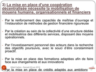 3) La mise en place d’une coopération
décentralisée nécessite la mobilisation de
moyens humains, organisationnels et financiers

- Par le renforcement des capacités de maîtrise d’ouvrage et
    l’instauration de méthodes de gestion financière rigoureuse

- Par la création au sein de la collectivité d’une structure dédiée
    et mobilisatrice des différents services, disposant des moyens
    opérationnels.

- Par l’investissement personnel des acteurs dans la recherche
    des objectifs poursuivis, avec le souci d’être constamment
    proactif.

- Par la mise en place des formations adaptées afin de faire
    face aux changements et aux innovations
6      Hôtel Carlton - Samedi 02 juin 2012
- Par la mise en place de crédits adaptés aux ambitions du
 