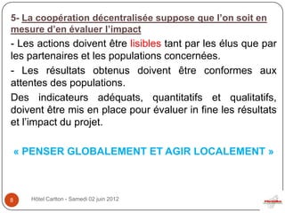 5- La coopération décentralisée suppose que l’on soit en
mesure d’en évaluer l’impact
- Les actions doivent être lisibles tant par les élus que par
les partenaires et les populations concernées.
- Les résultats obtenus doivent être conformes aux
attentes des populations.
Des indicateurs adéquats, quantitatifs et qualitatifs,
doivent être mis en place pour évaluer in fine les résultats
et l’impact du projet.

    « PENSER GLOBALEMENT ET AGIR LOCALEMENT »



8     Hôtel Carlton - Samedi 02 juin 2012
 