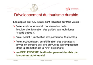 Développement du tourisme durable
Les appuis du PGM-E/GIZ sont focalisés sur trois volets :
Volet environnemental : conservation de la
biodiversité; formation des guides aux techniques
« sans traces ».
Page 11Titre de la présentation10/07/2013
« sans traces ».
Volet social : implication des communautés locales.
Volet économique : sensibilisation des opérateurs
privés en bordure de l’aire en vue de leur implication
dans la promotion de la NAP Tsinjoriake.
un DEFI ENORME: le développement durable par
la communauté locale!
 