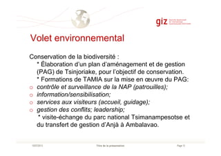 Volet environnemental
Conservation de la biodiversité :
* Élaboration d’un plan d’aménagement et de gestion
(PAG) de Tsinjoriake, pour l’objectif de conservation.
* Formations de TAMIA sur la mise en œuvre du PAG:
Page 12Titre de la présentation10/07/2013
* Formations de TAMIA sur la mise en œuvre du PAG:
o contrôle et surveillance de la NAP (patrouilles);
o information/sensibilisation;
o services aux visiteurs (accueil, guidage);
o gestion des conflits; leadership;
* visite-échange du parc national Tsimanampesotse et
du transfert de gestion d’Anjà à Ambalavao.
 