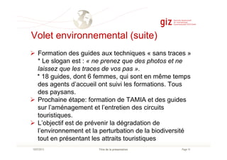 Volet environnemental (suite)
Formation des guides aux techniques « sans traces »
* Le slogan est : « ne prenez que des photos et ne
laissez que les traces de vos pas ».
* 18 guides, dont 6 femmes, qui sont en même temps
Page 14Titre de la présentation10/07/2013
des agents d’accueil ont suivi les formations. Tous
des paysans.
Prochaine étape: formation de TAMIA et des guides
sur l’aménagement et l’entretien des circuits
touristiques.
L’objectif est de prévenir la dégradation de
l’environnement et la perturbation de la biodiversité
tout en présentant les attraits touristiques
 