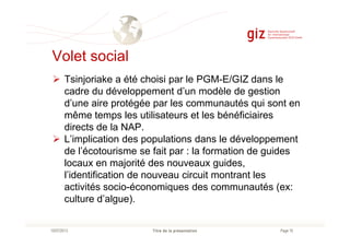 Volet social
Tsinjoriake a été choisi par le PGM-E/GIZ dans le
cadre du développement d’un modèle de gestion
d’une aire protégée par les communautés qui sont en
même temps les utilisateurs et les bénéficiaires
directs de la NAP.
Page 16Titre de la présentation10/07/2013
directs de la NAP.
L’implication des populations dans le développement
de l’écotourisme se fait par : la formation de guides
locaux en majorité des nouveaux guides,
l’identification de nouveau circuit montrant les
activités socio-économiques des communautés (ex:
culture d’algue).
 