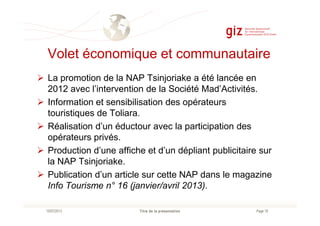 Volet économique et communautaire
La promotion de la NAP Tsinjoriake a été lancée en
2012 avec l’intervention de la Société Mad’Activités.
Information et sensibilisation des opérateurs
touristiques de Toliara.
Page 18Titre de la présentation10/07/2013
touristiques de Toliara.
Réalisation d’un éductour avec la participation des
opérateurs privés.
Production d’une affiche et d’un dépliant publicitaire sur
la NAP Tsinjoriake.
Publication d’un article sur cette NAP dans le magazine
Info Tourisme n° 16 (janvier/avril 2013).
 