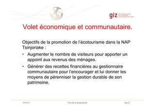 Volet économique et communautaire.
Objectifs de la promotion de l’écotourisme dans la NAP
Tsinjoriake :
• Augmenter le nombre de visiteurs pour apporter un
Page 20Titre de la présentation10/07/2013
• Augmenter le nombre de visiteurs pour apporter un
appoint aux revenus des ménages.
• Générer des recettes financières au gestionnaire
communautaire pour l’encourager et lui donner les
moyens de pérenniser la gestion durable de son
patrimoine.
 