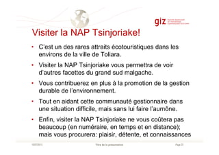 Visiter la NAP Tsinjoriake!
• C’est un des rares attraits écotouristiques dans les
environs de la ville de Toliara.
• Visiter la NAP Tsinjoriake vous permettra de voir
d’autres facettes du grand sud malgache.
Page 23Titre de la présentation10/07/2013
• Vous contribuerez en plus à la promotion de la gestion
durable de l’environnement.
• Tout en aidant cette communauté gestionnaire dans
une situation difficile, mais sans lui faire l’aumône.
• Enfin, visiter la NAP Tsinjoriake ne vous coûtera pas
beaucoup (en numéraire, en temps et en distance);
mais vous procurera: plaisir, détente, et connaissances
 