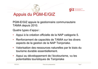 Appuis du PGM-E/GIZ
PGM-E/GIZ appuie le gestionnaire communautaire
TAMIA depuis 2010.
Quatre types d’appui :
• Appui à la création officielle de la NAP catégorie 5.
Page 7Titre de la présentation10/07/2013
• Appui à la création officielle de la NAP catégorie 5.
• Renforcement de capacités de TAMIA sur les divers
aspects de la gestion de la NAP Tsinjoriake.
• Valorisation des ressources naturelles par le biais du
tourisme durable essentiellement.
• Appui au développement de l’écotourisme, vu les
potentialités touristiques de Tsinjoriake
 