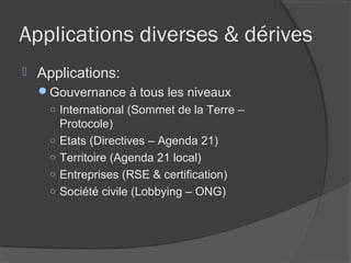 Applications diverses & dérives
   Applications:
    Gouvernance à tous les niveaux
     ○ International (Sommet de la Terre –
       Protocole)
     ○ Etats (Directives – Agenda 21)
     ○ Territoire (Agenda 21 local)
     ○ Entreprises (RSE & certification)
     ○ Société civile (Lobbying – ONG)
 