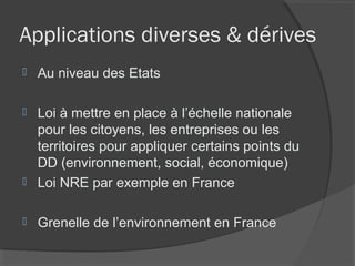 Applications diverses & dérives
   Au niveau des Etats

   Loi à mettre en place à l’échelle nationale
    pour les citoyens, les entreprises ou les
    territoires pour appliquer certains points du
    DD (environnement, social, économique)
   Loi NRE par exemple en France

   Grenelle de l’environnement en France
 
