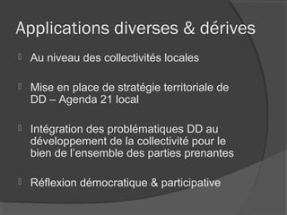 Applications diverses & dérives
   Au niveau des collectivités locales

   Mise en place de stratégie territoriale de
    DD – Agenda 21 local

   Intégration des problématiques DD au
    développement de la collectivité pour le
    bien de l’ensemble des parties prenantes

   Réflexion démocratique & participative
 