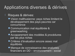 Applications diverses & dérives
   Risques & dérives:
    Vision malthusienne: pays riches limitent le
     développement des pays pauvres car
     concurrence
    Communication mal équilibrée &
     greenwashing
    Accaparement des modèles & procédures
     par les plus riches
    Critères d’évaluation encore assez mal
     équilibrés
    Manque de connaissance des analystes
     financiers en DD – environnement - social
 