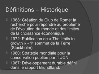 Définitions – Historique
 1968: Création du Club de Rome: la
  recherche pour répondre au problème
  de l’évolution du monde et des limites
  de la croissance économique
 1972: Publication de « The limits to
  growth » - 1er sommet de la Terre
  (Stockholm)
 1980: Stratégie mondiale pour la
  conservation publiée par l’IUCN
 1987: Développement durable défini
  dans le rapport Brundtland.
 