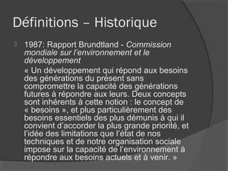 Définitions – Historique
   1987: Rapport Brundtland - Commission
    mondiale sur l’environnement et le
    développement
    « Un développement qui répond aux besoins
    des générations du présent sans
    compromettre la capacité des générations
    futures à répondre aux leurs. Deux concepts
    sont inhérents à cette notion : le concept de
    « besoins », et plus particulièrement des
    besoins essentiels des plus démunis à qui il
    convient d’accorder la plus grande priorité, et
    l’idée des limitations que l’état de nos
    techniques et de notre organisation sociale
    impose sur la capacité de l’environnement à
    répondre aux besoins actuels et à venir. »
 