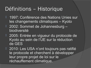 Définitions – Historique
 1997: Conférence des Nations Unies sur
  les changements climatiques – Kyoto
 2002: Sommet de Johannesburg –
  biodiversité
 2005: Entrée en vigueur du protocole de
  Kyoto au sein de l’UE sur la réduction
  de GES
 2010: Les USA n’ont toujours pas ratifié
  le protocole et cherchent à développer
  leur propre projet de loi sur le
  réchauffement climatique.
 