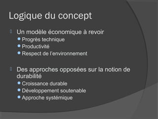 Logique du concept
   Un modèle économique à revoir
    Progrès technique
    Productivité
    Respect de l’environnement


   Des approches opposées sur la notion de
    durabilité
    Croissance durable
    Développement soutenable
    Approche systémique
 