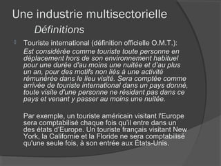Une industrie multisectorielle
       Définitions
   Touriste international (définition officielle O.M.T.):
    Est considérée comme touriste toute personne en
    déplacement hors de son environnement habituel
    pour une durée d'au moins une nuitée et d’au plus
    un an, pour des motifs non liés à une activité
    rémunérée dans le lieu visité. Sera comptée comme
    arrivée de touriste international dans un pays donné,
    toute visite d'une personne ne résidant pas dans ce
    pays et venant y passer au moins une nuitée.

    Par exemple, un touriste américain visitant l'Europe
    sera comptabilisé chaque fois qu’il entre dans un
    des états d’Europe. Un touriste français visitant New
    York, la Californie et la Floride ne sera comptabilisé
    qu'une seule fois, à son entrée aux États-Unis.
 