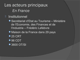 Les acteurs principaux
      En France
   Institutionnel
    Secrétariat d’Etat au Tourisme – Ministère
     de l’Economie, des Finances et de
     l’Industrie – Frédéric Lefebvre
    Maison de la France dans 29 pays
    25 CRT
    96 CDT
    3600 OT/SI
 