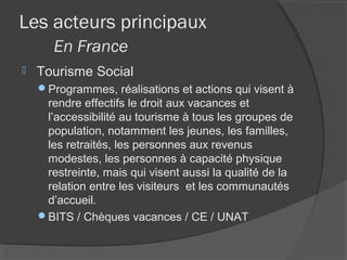 Les acteurs principaux
       En France
   Tourisme Social
    Programmes, réalisations et actions qui visent à
     rendre effectifs le droit aux vacances et
     l’accessibilité au tourisme à tous les groupes de
     population, notamment les jeunes, les familles,
     les retraités, les personnes aux revenus
     modestes, les personnes à capacité physique
     restreinte, mais qui visent aussi la qualité de la
     relation entre les visiteurs et les communautés
     d’accueil.
    BITS / Chèques vacances / CE / UNAT
 