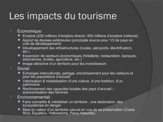 Les impacts du tourisme
   Economique:
     Emplois (230 millions d’emplois directs; 400 millions d’emplois indirects)
     Apport de devises extérieures (principale source pour 1/3 de pays en
      voie de développement)
     Développement des infrastructures (routes, aéroports, électrification,
      etc.)
     Expansion de secteurs économiques (hôtellerie, restauration, banques,
      assurances, écoles, agriculture, etc.)
     Image attractive d’un territoire pour les investisseurs
   Social:
     Echanges interculturels, partage, enrichissement pour les visiteurs et
      pour les populations d’accueil
     Valorisation & médiatisation d’une culture, d’une tradition, d’un
      patrimoine
     Renforcement des capacités locales des pays d’accueil –
      autonomisation des femmes
   Environnemental:
     Faire connaître & médiatiser un territoire , une destination, des
      écosystèmes en danger
     Mise en valeur d’un territoire naturel en vue de sa préservation (Costa
      Rica, Equateur, Yellowstone, Parcs Naturels)
 