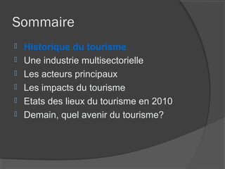 Sommaire
   Historique du tourisme
   Une industrie multisectorielle
   Les acteurs principaux
   Les impacts du tourisme
   Etats des lieux du tourisme en 2010
   Demain, quel avenir du tourisme?
 