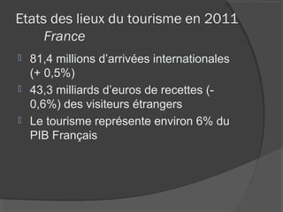 Etats des lieux du tourisme en 2011
     France
 81,4 millions d’arrivées internationales
  (+ 0,5%)
 43,3 milliards d’euros de recettes (-
  0,6%) des visiteurs étrangers
 Le tourisme représente environ 6% du
  PIB Français
 