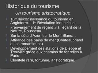 Historique du tourisme
      Un tourisme aristocratique
   18ème siècle: naissance du tourisme en
    Angleterre – 1ère Révolution industrielle
   «renversement du regard » à l’égard de la
    Nature, Rousseau
   Sur la côte d’Azur, sur le Mont Blanc…
   Attirance des bains de mer (Chateaubriand
    et les romantiques)
   Développement des stations de Dieppe et
    Trouville grâce aux chemins de fer reliés à
    Paris
   Clientèle rare, fortunée, aristocratique.
 