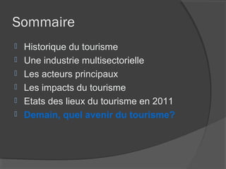 Sommaire
   Historique du tourisme
   Une industrie multisectorielle
   Les acteurs principaux
   Les impacts du tourisme
   Etats des lieux du tourisme en 2011
   Demain, quel avenir du tourisme?
 