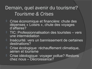Demain, quel avenir du tourisme?
   Tourisme & Crises
   Crise économique et financière: chute des
    dépenses « Loisirs », chute des voyages
    d’affaires?
   TIC: Professionnalisation des touristes – vers
    une intermédiation
   Insécurité: vers un bannissement de certaines
    destinations?
   Crise écologique: réchauffement climatique,
    aérien et tourisme
   Crise idéologique: voyager pollue? Restons
    chez nous – Décroissance?
 