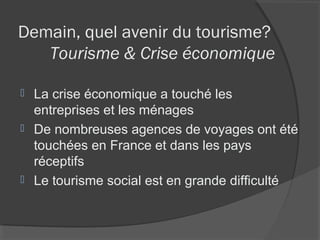 Demain, quel avenir du tourisme?
   Tourisme & Crise économique

 La crise économique a touché les
  entreprises et les ménages
 De nombreuses agences de voyages ont été
  touchées en France et dans les pays
  réceptifs
 Le tourisme social est en grande difficulté
 