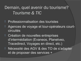 Demain, quel avenir du tourisme?
   Tourisme & TIC
 Professionnalisation des touristes
 Agences de voyage et tour-opérateurs court-
  circuités
 Création de nouvelles entreprises
  d’intermédiation (Evaneos, Planetveo,
  Tracedirect, Voyages en direct, etc.)
 Nécessité des AGV & des TO de s’adapter
  et de proposer des services +
 