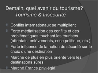 Demain, quel avenir du tourisme?
   Tourisme & Insécurité
   Conflits internationaux se multiplient
   Forte médiatisation des conflits et des
    problématiques touchant les touristes
    (attentats, enlèvements, crise politique, etc.)
   Forte influence de la notion de sécurité sur le
    choix d’une destination
   Marché de plus en plus orienté vers les
    destinations sûres
   Marché France privilégié
 