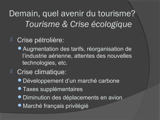 Demain, quel avenir du tourisme?
   Tourisme & Crise écologique
   Crise pétrolière:
    Augmentation des tarifs, réorganisation de
     l’industrie aérienne, attentes des nouvelles
     technologies, etc.
   Crise climatique:
    Développement d’un marché carbone
    Taxes supplémentaires
    Diminution des déplacements en avion
    Marché français privilégié
 